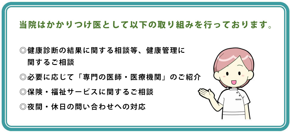 当院はかかりつけ医として以下の取り組みを行っております。　・健康診断の結果に関する相談等、健康管理に関するご相談　・必要に応じて「専門の医師・医療機関」のご紹介　・保険・福祉サービスに関するご相談　・夜間・休日の問い合わせへの対応