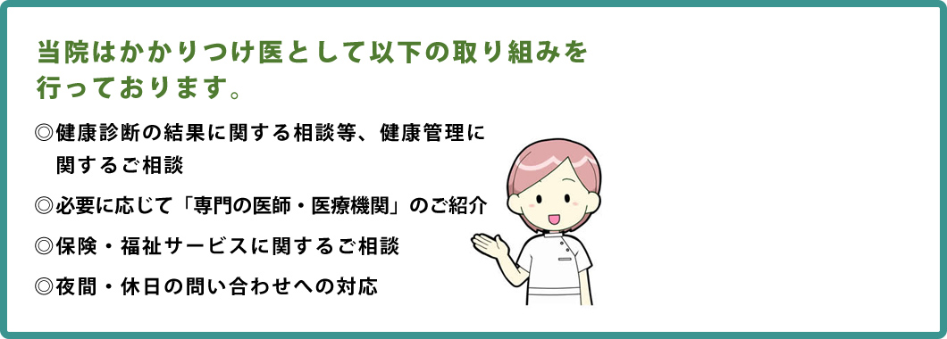 当院はかかりつけ医として以下の取り組みを行っております。　・健康診断の結果に関する相談等、健康管理に関するご相談　・必要に応じて「専門の医師・医療機関」のご紹介　・保険・福祉サービスに関するご相談　・夜間・休日の問い合わせへの対応